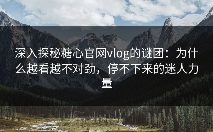 深入探秘糖心官网vlog的谜团：为什么越看越不对劲，停不下来的迷人力量
