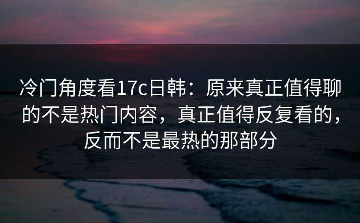 冷门角度看17c日韩：原来真正值得聊的不是热门内容，真正值得反复看的，反而不是最热的那部分