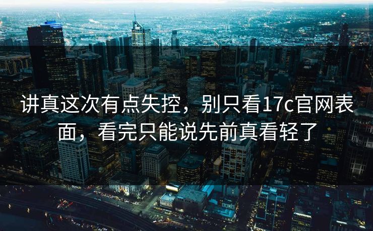 讲真这次有点失控，别只看17c官网表面，看完只能说先前真看轻了
