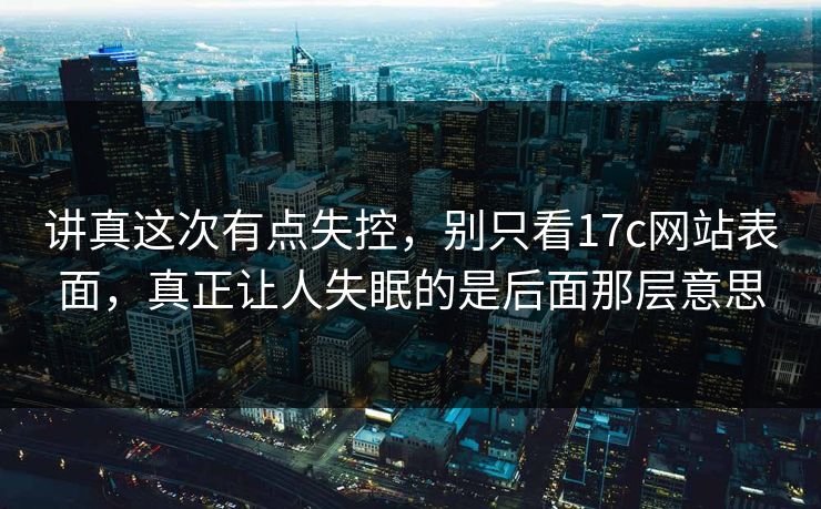 讲真这次有点失控，别只看<strong>17C</strong>网站表面，真正让人失眠的是后面那层意思