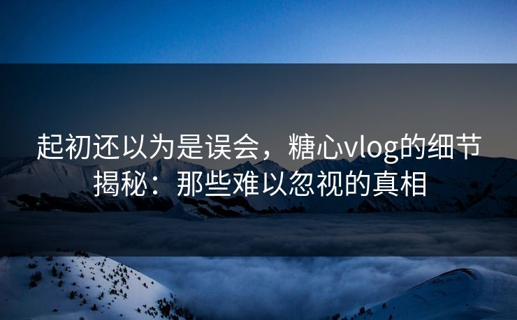 起初还以为是误会，糖心vlog的细节揭秘：那些难以忽视的真相