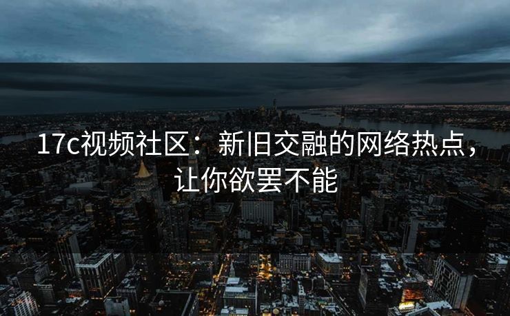 17c视频社区：新旧交融的网络热点，让你欲罢不能