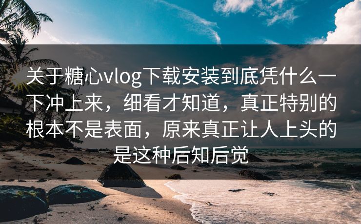 关于糖心vlog下载安装到底凭什么一下冲上来，细看才知道，真正特别的根本不是表面，原来真正让人上头的是这种后知后觉
