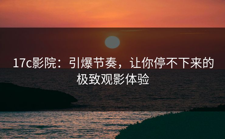 17c影院：引爆节奏，让你停不下来的极致观影体验