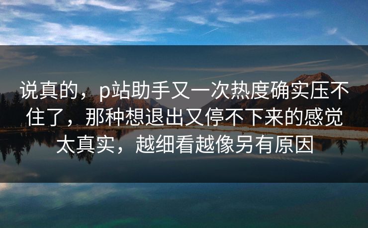 说真的，p站助手又一次热度确实压不住了，那种想退出又停不下来的感觉太真实，越细看越像另有原因