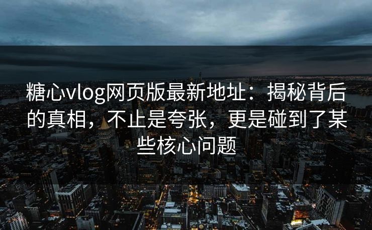 糖心vlog网页版最新地址：揭秘背后的真相，不止是夸张，更是碰到了某些核心问题