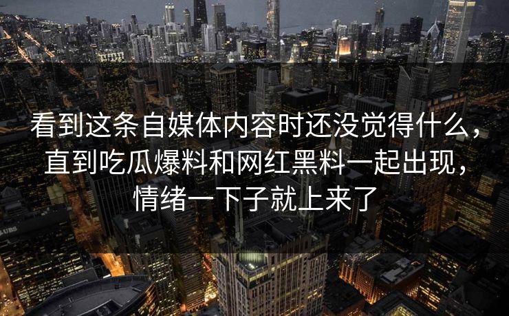 看到这条自媒体内容时还没觉得什么，直到吃瓜爆料和网红黑料一起出现，情绪一下子就上来了