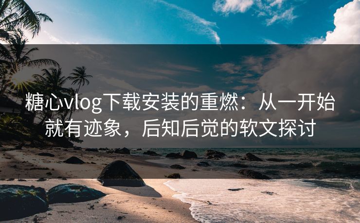 糖心vlog下载安装的重燃：从一开始就有迹象，后知后觉的软文探讨
