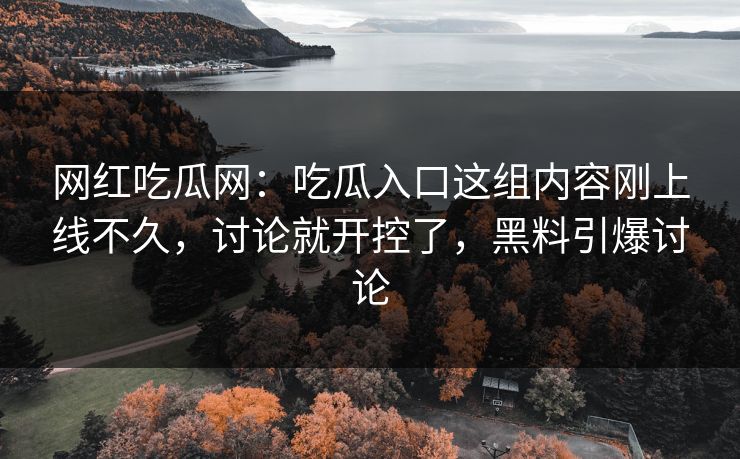 网红吃瓜网：吃瓜入口这组内容刚上线不久，讨论就开控了，黑料引爆讨论
