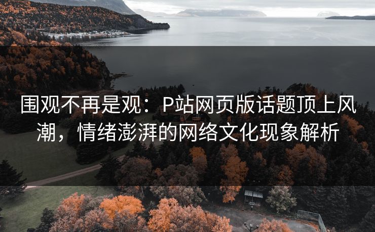 围观不再是观：P站网页版话题顶上风潮，情绪澎湃的网络文化现象解析