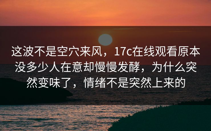 这波不是空穴来风，17c在线观看原本没多少人在意却慢慢发酵，为什么突然变味了，情绪不是突然上来的