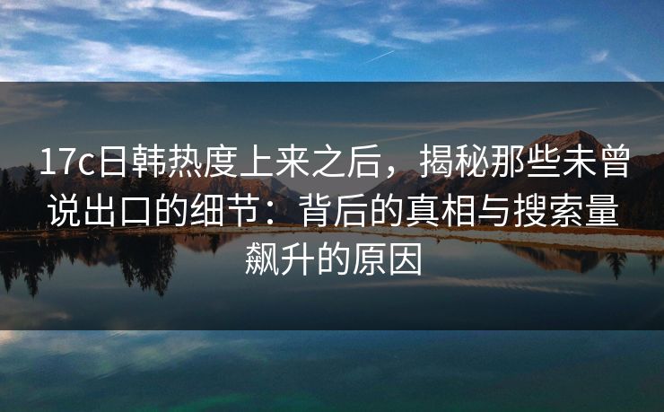 <strong>17C</strong>日韩热度上来之后，揭秘那些未曾说出口的细节：背后的真相与搜索量飙升的原因