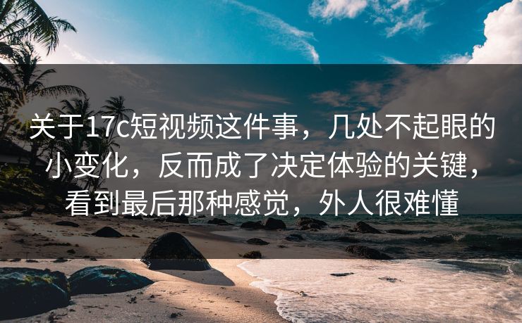 关于<strong>17C</strong>短视频这件事，几处不起眼的小变化，反而成了决定体验的关键，看到最后那种感觉，外人很难懂