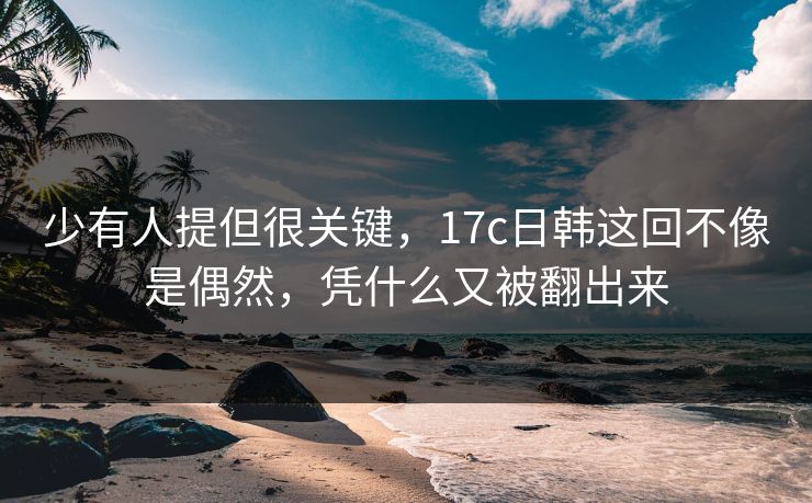 少有人提但很关键，<strong>17C</strong>日韩这回不像是偶然，凭什么又被翻出来
