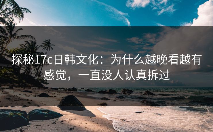 探秘<strong>17C</strong>日韩文化：为什么越晚看越有感觉，一直没人认真拆过