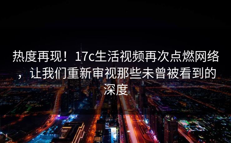 热度再现！<strong>17C</strong>生活视频再次点燃网络，让我们重新审视那些未曾被看到的深度