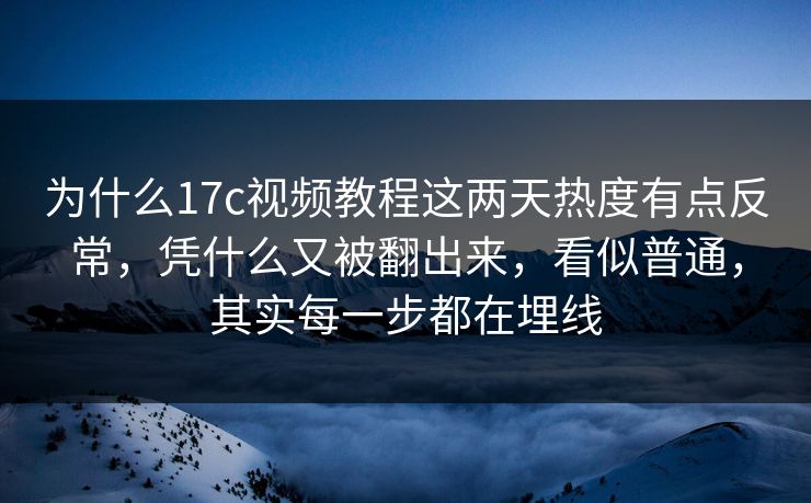 为什么17c视频教程这两天热度有点反常，凭什么又被翻出来，看似普通，其实每一步都在埋线