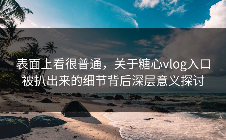 表面上看很普通，关于糖心vlog入口被扒出来的细节背后深层意义探讨