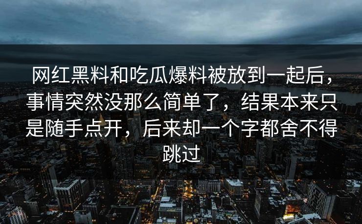 网红黑料和吃瓜爆料被放到一起后，事情突然没那么简单了，结果本来只是随手点开，后来却一个字都舍不得跳过